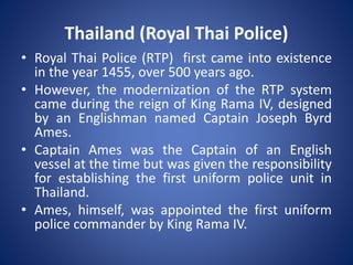 • Royal Thai Police (RTP) first came into existence
in the year 1455, over 500 years ago.
• However, the modernization of the RTP system
came during the reign of King Rama IV, designed
by an Englishman named Captain Joseph Byrd
Ames.
• Captain Ames was the Captain of an English
vessel at the time but was given the responsibility
for establishing the first uniform police unit in
Thailand.
• Ames, himself, was appointed the first uniform
police commander by King Rama IV.
Thailand (Royal Thai Police)
 