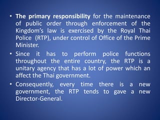 • The primary responsibility for the maintenance
of public order through enforcement of the
Kingdom’s law is exercised by the Royal Thai
Police (RTP), under control of Office of the Prime
Minister.
• Since it has to perform police functions
throughout the entire country, the RTP is a
unitary agency that has a lot of power which an
affect the Thai government.
• Consequently, every time there is a new
government, the RTP tends to gave a new
Director-General.
 