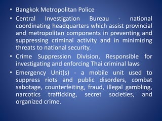 • Bangkok Metropolitan Police
• Central Investigation Bureau - national
coordinating headquarters which assist provincial
and metropolitan components in preventing and
suppressing criminal activity and in minimizing
threats to national security.
• Crime Suppression Division, Responsible for
investigating and enforcing Thai criminal laws
• Emergency Unit(s) - a mobile unit used to
suppress riots and public disorders, combat
sabotage, counterfeiting, fraud, illegal gambling,
narcotics trafficking, secret societies, and
organized crime.
 