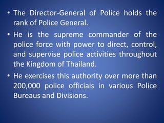 • The Director-General of Police holds the
rank of Police General.
• He is the supreme commander of the
police force with power to direct, control,
and supervise police activities throughout
the Kingdom of Thailand.
• He exercises this authority over more than
200,000 police officials in various Police
Bureaus and Divisions.
 