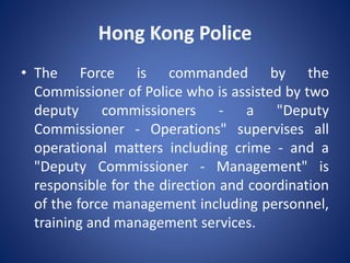 Hong Kong Police
• The Force is commanded by the
Commissioner of Police who is assisted by two
deputy commissioners - a "Deputy
Commissioner - Operations" supervises all
operational matters including crime - and a
"Deputy Commissioner - Management" is
responsible for the direction and coordination
of the force management including personnel,
training and management services.
 