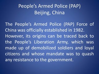 People’s Armed Police (PAP)
Beijing, China
The People’s Armed Police (PAP) Force of
China was officially established in 1982.
However, its origins can be traced back to
the People’s Liberation Army, which was
made up of demobilized soldiers and loyal
citizens and whose mandate was to quash
any resistance to the government.
 