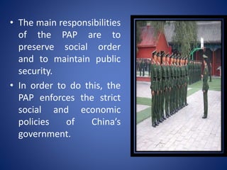 • The main responsibilities
of the PAP are to
preserve social order
and to maintain public
security.
• In order to do this, the
PAP enforces the strict
social and economic
policies of China’s
government.
 