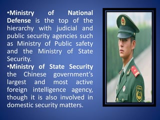 •Ministry of National
Defense is the top of the
hierarchy with judicial and
public security agencies such
as Ministry of Public safety
and the Ministry of State
Security.
•Ministry of State Security
the Chinese government’s
largest and most active
foreign intelligence agency,
though it is also involved in
domestic security matters.
 