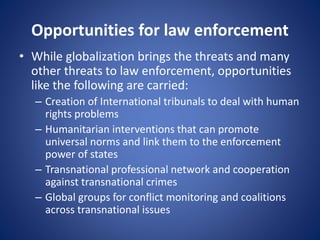 Opportunities for law enforcement
• While globalization brings the threats and many
other threats to law enforcement, opportunities
like the following are carried:
– Creation of International tribunals to deal with human
rights problems
– Humanitarian interventions that can promote
universal norms and link them to the enforcement
power of states
– Transnational professional network and cooperation
against transnational crimes
– Global groups for conflict monitoring and coalitions
across transnational issues
 
