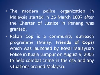 • The modern police organization in
Malaysia started in 25 March 1807 after
the Charter of Justice in Penang was
granted.
• Rakan Cop is a community outreach
programme (Malay: Friends of Cops)
which was launched by Royal Malaysian
Police in Kuala Lumpur on August 9, 2005
to help combat crime in the city and any
situations around Malaysia.
 
