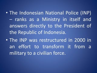 • The Indonesian National Police (INP)
– ranks as a Ministry in itself and
answers directly to the President of
the Republic of Indonesia.
• The INP was restructured in 2000 in
an effort to transform it from a
military to a civilian force.
 