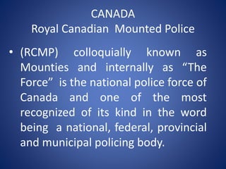 CANADA
Royal Canadian Mounted Police
• (RCMP) colloquially known as
Mounties and internally as “The
Force” is the national police force of
Canada and one of the most
recognized of its kind in the word
being a national, federal, provincial
and municipal policing body.
 