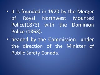• It is founded in 1920 by the Merger
of Royal Northwest Mounted
Police(1873) with the Dominion
Police (1868).
• headed by the Commission under
the direction of the Minister of
Public Safety Canada.
 