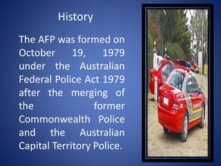 History
The AFP was formed on
October 19, 1979
under the Australian
Federal Police Act 1979
after the merging of
the former
Commonwealth Police
and the Australian
Capital Territory Police.
 
