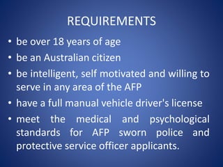 REQUIREMENTS
• be over 18 years of age
• be an Australian citizen
• be intelligent, self motivated and willing to
serve in any area of the AFP
• have a full manual vehicle driver's license
• meet the medical and psychological
standards for AFP sworn police and
protective service officer applicants.
 