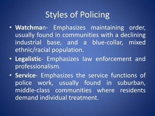 Styles of Policing
• Watchman- Emphasizes maintaining order,
usually found in communities with a declining
industrial base, and a blue-collar, mixed
ethnic/racial population.
• Legalistic- Emphasizes law enforcement and
professionalism.
• Service- Emphasizes the service functions of
police work, usually found in suburban,
middle-class communities where residents
demand individual treatment.
 