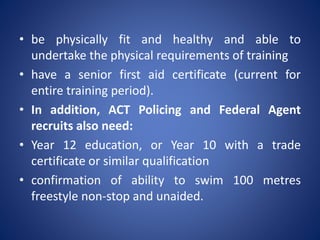 • be physically fit and healthy and able to
undertake the physical requirements of training
• have a senior first aid certificate (current for
entire training period).
• In addition, ACT Policing and Federal Agent
recruits also need:
• Year 12 education, or Year 10 with a trade
certificate or similar qualification
• confirmation of ability to swim 100 metres
freestyle non-stop and unaided.
 