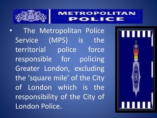 • The Metropolitan Police
Service (MPS) is the
territorial police force
responsible for policing
Greater London, excluding
the 'square mile' of the City
of London which is the
responsibility of the City of
London Police.
 