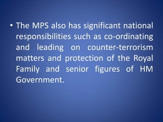 • The MPS also has significant national
responsibilities such as co-ordinating
and leading on counter-terrorism
matters and protection of the Royal
Family and senior figures of HM
Government.
 