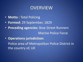OVERVIEW
• Motto : Total Policing
• Formed: 29 September, 1829
• Preceding agencies: Bow Street Runners
Marine Police Force
• Operations jurisdiction:
Police area of Metropolitan Police District in
the country of, UK
 
