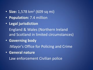 • Size: 1,578 km2 (609 sq mi)
• Population: 7.4 million
• Legal jurisdiction
England & Wales (Northern Ireland
and Scotland in limited circumstances)
• Governing body
:Mayor's Office for Policing and Crime
• General nature
Law enforcement Civilian police
 