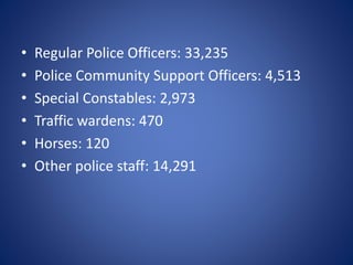 • Regular Police Officers: 33,235
• Police Community Support Officers: 4,513
• Special Constables: 2,973
• Traffic wardens: 470
• Horses: 120
• Other police staff: 14,291
 