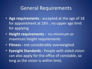 General Requirements
• Age requirements - accepted at the age of 18
for appointment at 18½ ; no upper age limit
for applying
• Height requirements - no minimum or
maximum height requirements
• Fitness - not considerably overweighed
• Eyesight Standards - People with aided vision
can also apply for the office of constable, so
long as the vision is within limit.
 