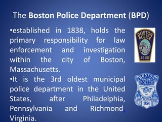 The Boston Police Department (BPD)
•established in 1838, holds the
primary responsibility for law
enforcement and investigation
within the city of Boston,
Massachusetts.
•It is the 3rd oldest municipal
police department in the United
States, after Philadelphia,
Pennsylvania and Richmond,
Virginia.
 