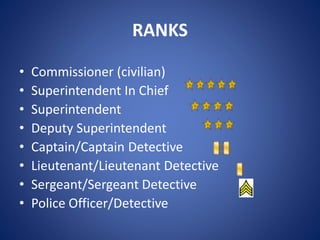 RANKS
• Commissioner (civilian)
• Superintendent In Chief
• Superintendent
• Deputy Superintendent
• Captain/Captain Detective
• Lieutenant/Lieutenant Detective
• Sergeant/Sergeant Detective
• Police Officer/Detective
 