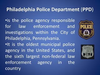 Philadelphia Police Department (PPD)
•is the police agency responsible
for law enforcement and
investigations within the City of
Philadelphia, Pennsylvania.
•It is the oldest municipal police
agency in the United States, and
the sixth largest non-federal law
enforcement agency in the
country
 