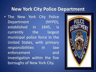 New York City Police Department
• The New York City Police
Department (NYPD),
established in 1845, is
currently the largest
municipal police force in the
United States, with primary
responsibilities in law
enforcement and
investigation within the five
boroughs of New York City.
 