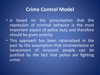Crime Control Model
• is based on the presumption that the
repression of criminal behavior is the most
important aspect of police duty and therefore
should be given priority.
• This approach has been rationalized in the
past by the assumption that inconvenience or
harassment of innocent people can be
justified by the fact that police are fighting
crime
 
