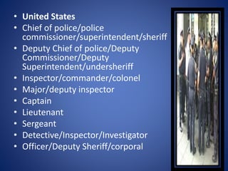 • United States
• Chief of police/police
commissioner/superintendent/sheriff
• Deputy Chief of police/Deputy
Commissioner/Deputy
Superintendent/undersheriff
• Inspector/commander/colonel
• Major/deputy inspector
• Captain
• Lieutenant
• Sergeant
• Detective/Inspector/Investigator
• Officer/Deputy Sheriff/corporal
 