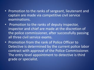 • Promotion to the ranks of sergeant, lieutenant and
captain are made via competitive civil service
examinations.
• Promotion to the ranks of deputy inspector,
inspector and chief are made at the discretion of
the police commissioner, after successfully passing
all three civil service exams.
• Promotion from the rank of Police Officer to
Detective is determined by the current police labor
contract with approval of the Police Commissioner.
The entry level appointment to detective is third
grade or specialist.
 