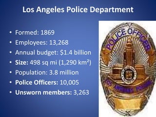 Los Angeles Police Department
• Formed: 1869
• Employees: 13,268
• Annual budget: $1.4 billion
• Size: 498 sq mi (1,290 km²)
• Population: 3.8 million
• Police Officers: 10,005
• Unsworn members: 3,263
 