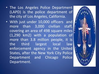 • The Los Angeles Police Department
(LAPD) is the police department of
the city of Los Angeles, California.
• With just under 10,000 officers and
more than 3,000 civilian staff,
covering an area of 498 square miles
(1,290 km2) with a population of
more than 3.8 million people, it is
the third largest local law
enforcement agency in the United
States, after the New York City Police
Department and Chicago Police
Department.
 