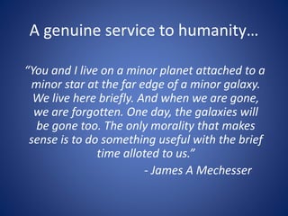 A genuine service to humanity…
“You and I live on a minor planet attached to a
minor star at the far edge of a minor galaxy.
We live here briefly. And when we are gone,
we are forgotten. One day, the galaxies will
be gone too. The only morality that makes
sense is to do something useful with the brief
time alloted to us.”
- James A Mechesser
 