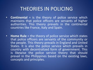 THEORIES IN POLICING
• Continental = is the theory of police service which
maintains that police officers are servants of higher
authorities. This theory prevails in the continental
countries like France, Italy and Spain.
• Home Rule = the theory of police service which states
that police officers are servants of the community or
the people. This theory prevails in England and United
States. It is also the police service which prevails in
country with decentralized form of government. This
is likewise the police service theory that should
prevail in the Philippines based on the existing laws,
concepts and principles.
 