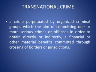 TRANSNATIONAL CRIME
• a crime perpetuated by organized criminal
groups which the aim of committing one or
more serious crimes or offenses in order to
obtain directly or indirectly, a financial or
other material benefits committed through
crossing of borders or jurisdictions.
 