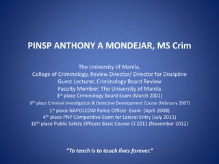 PINSP ANTHONY A MONDEJAR, MS Crim
The University of Manila,
College of Criminology, Review Director/ Director for Discipline
Guest Lecturer, Criminology Board Review
Faculty Member, The University of Manila
3rd place Criminology Board Exam (March 2001)
6th place Criminal Investigation & Detective Development Course (February 2007)
1st place NAPOLCOM Police Officer Exam (April 2008)
4th place PNP Competitive Exam for Lateral Entry (July 2011)
10th place Public Safety Officers Basic Course Cl 2011 (November 2012)
“To teach is to touch lives forever.”
 