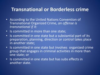Transnational or Borderless crime
• According to the United Nations Convention of
Transnational Organized Crime, an offense is
transnational if it:
• Is committed in more than one state;
• Is committed in one state but a substantial part of its
preparation, planning, direction or control takes place
in another state;
• Is committed in one state but involves organized crime
group that engages in criminal activities in more than
one state; or
• Is committed in one state but has subs effects in
another state.
 