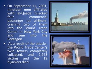 • On September 11, 2001,
nineteen men affiliated
with al-Qaeda hijacked
four commercial
passenger jet airliners,
crashing two of them
into the World Trade
Center in New York City
and one into the
Pentagon.
• As a result of the attacks,
the World Trade Center's
twin towers completely
collapsed, and 2,973
victims and the 19
hijackers died.
 