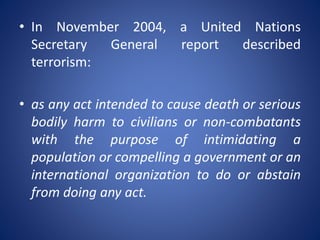 • In November 2004, a United Nations
Secretary General report described
terrorism:
• as any act intended to cause death or serious
bodily harm to civilians or non-combatants
with the purpose of intimidating a
population or compelling a government or an
international organization to do or abstain
from doing any act.
 