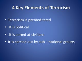 4 Key Elements of Terrorism
• Terrorism is premeditated
• It is political
• It is aimed at civilians
• It is carried out by sub – national groups
 