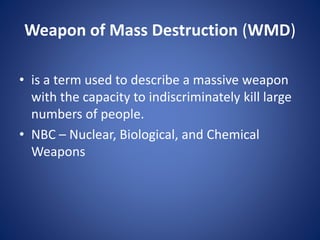 Weapon of Mass Destruction (WMD)
• is a term used to describe a massive weapon
with the capacity to indiscriminately kill large
numbers of people.
• NBC – Nuclear, Biological, and Chemical
Weapons
 