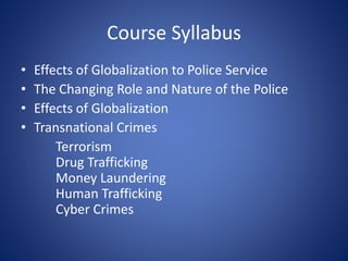 Course Syllabus
• Effects of Globalization to Police Service
• The Changing Role and Nature of the Police
• Effects of Globalization
• Transnational Crimes
Terrorism
Drug Trafficking
Money Laundering
Human Trafficking
Cyber Crimes
 