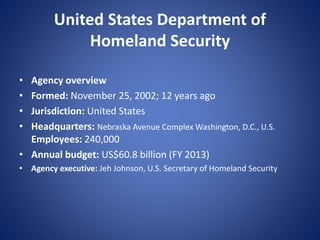United States Department of
Homeland Security
• Agency overview
• Formed: November 25, 2002; 12 years ago
• Jurisdiction: United States
• Headquarters: Nebraska Avenue Complex Washington, D.C., U.S.
Employees: 240,000
• Annual budget: US$60.8 billion (FY 2013)
• Agency executive: Jeh Johnson, U.S. Secretary of Homeland Security
 