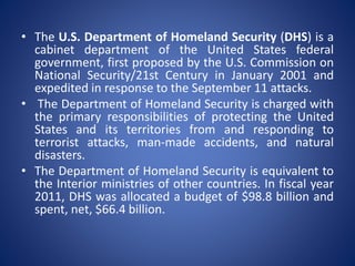 • The U.S. Department of Homeland Security (DHS) is a
cabinet department of the United States federal
government, first proposed by the U.S. Commission on
National Security/21st Century in January 2001 and
expedited in response to the September 11 attacks.
• The Department of Homeland Security is charged with
the primary responsibilities of protecting the United
States and its territories from and responding to
terrorist attacks, man-made accidents, and natural
disasters.
• The Department of Homeland Security is equivalent to
the Interior ministries of other countries. In fiscal year
2011, DHS was allocated a budget of $98.8 billion and
spent, net, $66.4 billion.
 