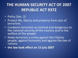 THE HUMAN SECURITY ACT OF 2007
REPUBLIC ACT 9372
• Policy (Sec. 2)
• Protect life, liberty and property from acts of
terrorism;
• Condemn terrorism as inimical and dangerous to
the national security of the country and to the
welfare of the people
• Make terrorism a crime against the Filipino
people, against humanity and against the law of
nations
• the law took effect on 15 july 2007
 
