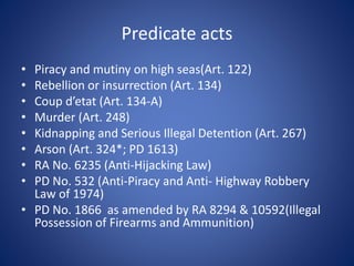 Predicate acts
• Piracy and mutiny on high seas(Art. 122)
• Rebellion or insurrection (Art. 134)
• Coup d’etat (Art. 134-A)
• Murder (Art. 248)
• Kidnapping and Serious Illegal Detention (Art. 267)
• Arson (Art. 324*; PD 1613)
• RA No. 6235 (Anti-Hijacking Law)
• PD No. 532 (Anti-Piracy and Anti- Highway Robbery
Law of 1974)
• PD No. 1866 as amended by RA 8294 & 10592(Illegal
Possession of Firearms and Ammunition)
 