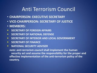 Anti Terrorism Council
• CHAIRPERSON: EXECUTIVE SECRETARY
• VICE-CHAIRPERSON: SECRETARY OF JUSTICE
• MEMBERS:
 SECRETARY OF FOREIGN AFFAIRS
 SECRETARY OF NATIONAL DEFENSE
 SECRETARY OF INTERIOR AND LOCAL GOVERNMENT
 SECRETARY OF FINANCE
 NATIONAL SECURITY ADVISER
note: anti-terrorism council shall implement the human
security act and assume the responsibility for the proper and
effective implementation of the anti-terrorism policy of the
country.
 