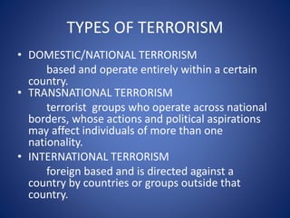 TYPES OF TERRORISM
• DOMESTIC/NATIONAL TERRORISM
based and operate entirely within a certain
country.
• TRANSNATIONAL TERRORISM
terrorist groups who operate across national
borders, whose actions and political aspirations
may affect individuals of more than one
nationality.
• INTERNATIONAL TERRORISM
foreign based and is directed against a
country by countries or groups outside that
country.
 