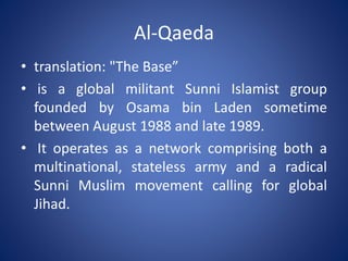 Al-Qaeda
• translation: "The Base”
• is a global militant Sunni Islamist group
founded by Osama bin Laden sometime
between August 1988 and late 1989.
• It operates as a network comprising both a
multinational, stateless army and a radical
Sunni Muslim movement calling for global
Jihad.
 