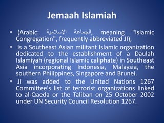 Jemaah Islamiah
• (Arabic: ‫الجماعة‬‫اإلسالمية‬ , meaning "Islamic
Congregation", frequently abbreviated JI),
• is a Southeast Asian militant Islamic organization
dedicated to the establishment of a Daulah
Islamiyah (regional Islamic caliphate) in Southeast
Asia incorporating Indonesia, Malaysia, the
southern Philippines, Singapore and Brunei.
• JI was added to the United Nations 1267
Committee's list of terrorist organizations linked
to al-Qaeda or the Taliban on 25 October 2002
under UN Security Council Resolution 1267.
 